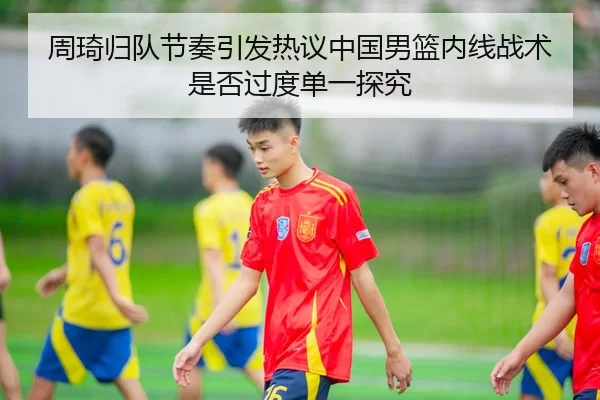 周琦归队节奏引发热议中国男篮内线战术是否过度单一探究