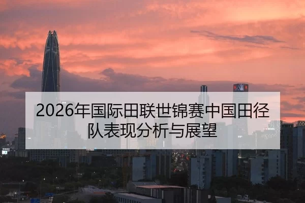 2026年国际田联世锦赛中国田径队表现分析与展望
