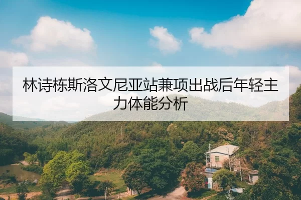 林诗栋斯洛文尼亚站兼项出战后年轻主力体能分析 - YABO SPORTS