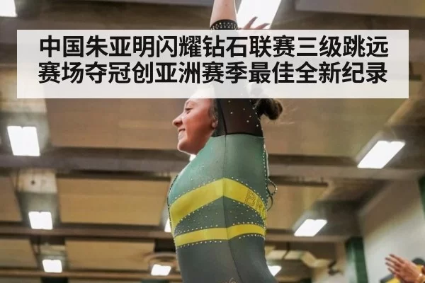 中国朱亚明闪耀钻石联赛三级跳远赛场夺冠创亚洲赛季最佳全新纪录