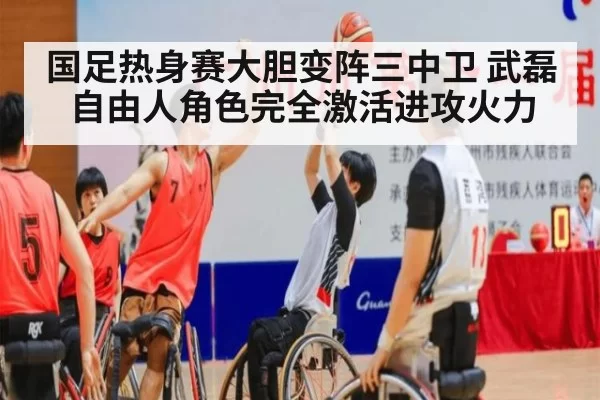 国足热身赛大胆变阵三中卫 武磊自由人角色完全激活进攻火力